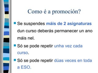 Como é a promoción?
 Se suspendes máis de 2 asignaturas
dun curso deberás permanecer un ano
máis nel.
 Só se pode repetir unha vez cada
curso.
 Só se pode repetir dúas veces en toda
a ESO.
 