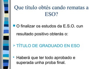 Que título obtés cando rematas a
ESO?
 O finalizar os estudos da E.S.O. cun
resultado positivo obterás o:
 TÍTULO DE GRADUADO EN ESO
 Haberá que ter todo aprobado e
superada unha proba final.
 