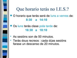 Que horario terás no I.E.S.?
 O horario que terás será de luns a venres de:
8:30 a 14:10
 Os luns terás clase pola tarde de:
16:30 a 18:10
 As sesións son de 50 minutos.
 Terás dous recreos : cada dúas sesións
farase un descanso de 20 minutos.
 