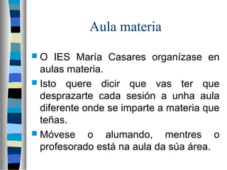 Aula materia
 O IES María Casares organízase en
aulas materia.
 Isto quere dicir que vas ter que
desprazarte cada sesión a unha aula
diferente onde se imparte a materia que
teñas.
 Móvese o alumando, mentres o
profesorado está na aula da súa área.
 