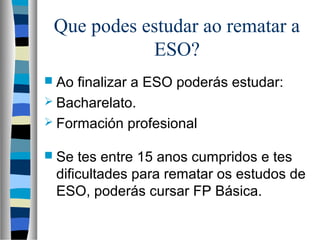 Que podes estudar ao rematar a
ESO?
 Ao finalizar a ESO poderás estudar:
 Bacharelato.
 Formación profesional
 Se tes entre 15 anos cumpridos e tes
dificultades para rematar os estudos de
ESO, poderás cursar FP Básica.
 