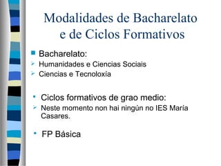 Modalidades de Bacharelato
e de Ciclos Formativos
 Bacharelato:
 Humanidades e Ciencias Sociais
 Ciencias e Tecnoloxía
 Ciclos formativos de grao medio:
 Neste momento non hai ningún no IES María
Casares.
 FP Básica
 
