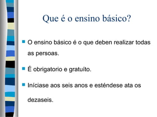 Que é o ensino básico?
 O ensino básico é o que deben realizar todas
as persoas.
 É obrigatorio e gratuíto.
 Iníciase aos seis anos e esténdese ata os
dezaseis.
 