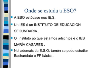 Onde se estuda a ESO?
 A ESO estúdase nos IE.S.
 Un IES é un INSTITUTO DE EDUCACIÓN
SECUNDARIA.
 O instituto ao que estamos adscritos é o IES
MARÍA CASARES .
 Nel ademais da E.S.O. tamén se pode estudiar
Bacharelato e FP básica.
 