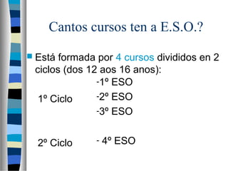 Cantos cursos ten a E.S.O.?
 Está formada por 4 cursos divididos en 2
ciclos (dos 12 aos 16 anos):
1º Ciclo
2º Ciclo
-1º ESO
-2º ESO
-3º ESO
- 4º ESO
 