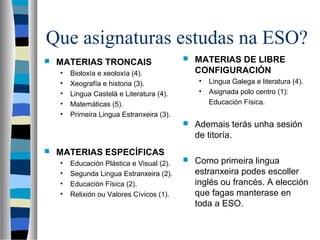 Que asignaturas estudas na ESO?
 MATERIAS TRONCAIS
• Bioloxía e xeoloxía (4).
• Xeografía e historia (3).
• Lingua Castelá e Literatura (4).
• Matemáticas (5).
• Primeira Lingua Estranxeira (3).
 MATERIAS ESPECÍFICAS
• Educación Plástica e Visual (2).
• Segunda Lingua Estranxeira (2).
• Educación Física (2).
• Relixión ou Valores Cívicos (1).
 MATERIAS DE LIBRE
CONFIGURACIÓN
• Lingua Galega e literatura (4).
• Asignada polo centro (1):
Educación Física.
 Ademais terás unha sesión
de titoría.
 Como primeira lingua
estranxeira podes escoller
inglés ou francés. A elección
que fagas manterase en
toda a ESO.
 