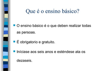 Que é o ensino básico?
 O ensino básico é o que deben realizar todas
as persoas.
 É obrigatorio e gratuito.
 Iníciase a...