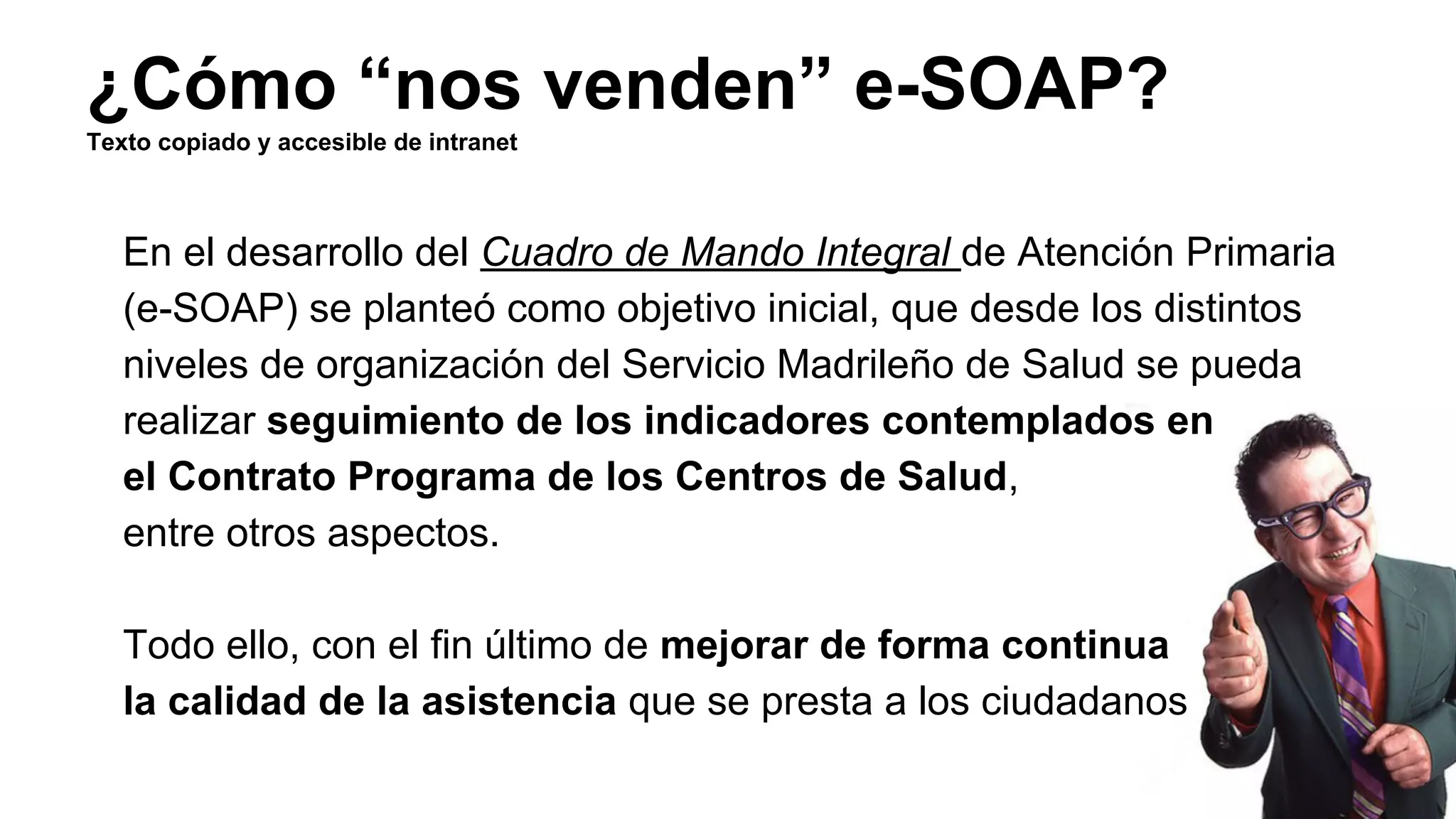 ¿Cómo “nos venden” e-SOAP? 
Texto copiado y accesible de intranet 
En el desarrollo del Cuadro de Mando Integral de Atención Primaria 
(e-SOAP) se planteó como objetivo inicial, que desde los distintos 
niveles de organización del Servicio Madrileño de Salud se pueda 
realizar seguimiento de los indicadores contemplados en 
el Contrato Programa de los Centros de Salud, 
entre otros aspectos. 
Todo ello, con el fin último de mejorar de forma continua 
la calidad de la asistencia que se presta a los ciudadanos 
 