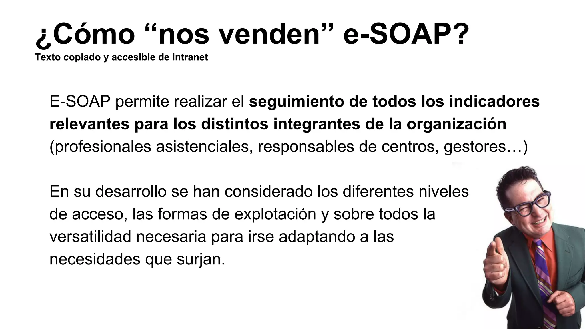 ¿Cómo “nos venden” e-SOAP? 
Texto copiado y accesible de intranet 
E-SOAP permite realizar el seguimiento de todos los indicadores 
relevantes para los distintos integrantes de la organización 
(profesionales asistenciales, responsables de centros, gestores…) 
En su desarrollo se han considerado los diferentes niveles 
de acceso, las formas de explotación y sobre todos la 
versatilidad necesaria para irse adaptando a las 
necesidades que surjan. 
 