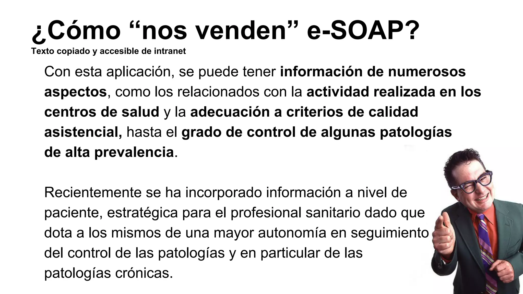 ¿Cómo “nos venden” e-SOAP? 
Texto copiado y accesible de intranet 
Con esta aplicación, se puede tener información de numerosos 
aspectos, como los relacionados con la actividad realizada en los 
centros de salud y la adecuación a criterios de calidad 
asistencial, hasta el grado de control de algunas patologías 
de alta prevalencia. 
Recientemente se ha incorporado información a nivel de 
paciente, estratégica para el profesional sanitario dado que 
dota a los mismos de una mayor autonomía en seguimiento 
del control de las patologías y en particular de las 
patologías crónicas. 
 