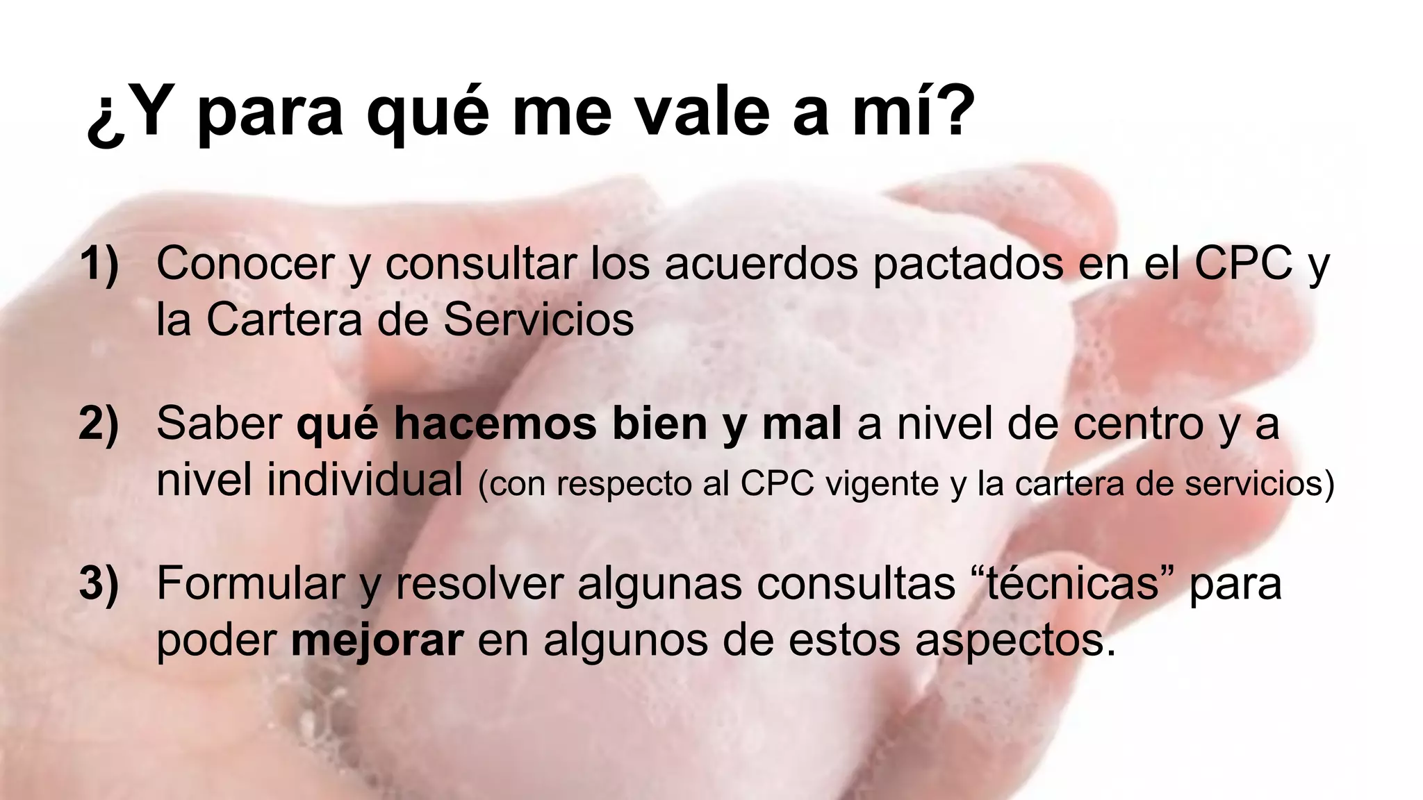 ¿Y para qué me vale a mí? 
1) Conocer y consultar los acuerdos pactados en el CPC y 
la Cartera de Servicios 
2) Saber qué hacemos bien y mal a nivel de centro y a 
nivel individual (con respecto al CPC vigente y la cartera de servicios) 
3) Formular y resolver algunas consultas “técnicas” para 
poder mejorar en algunos de estos aspectos. 
 