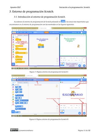 Apuntes ESO Iniciación a la programación. Scratch.
@aramireznaharro Página 11 de 30
3. Entorno de programación Scratch.
3.1. Introducción al entorno de programación Scratch.
Accedemos al entorno de programación de Scratch pulsando en y las áreas más importantes que
encontramos en el entorno de programación son las mostradas en las figuras siguientes:
Figura 7: Página entorno de programación Scratch I.
Figura 8: Página entorno de programación Scratch II.
 