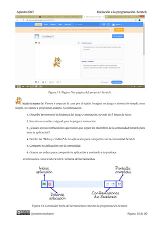 Apuntes ESO Iniciación a la programación. Scratch.
@aramireznaharro Página 13 de 30
Figura 11: Página “Ver página del proyecto” Scratch.
Hazlo tú mismo 08. Vamos a empezar la casa por el tejado. Imagina un juego o animación simple, muy
simple, no vamos a programar todavía. A continuación:
1. Describe brevemente la dinámica del juego o animación, no más de 5 líneas de texto.
2. Inventa un nombre original para tu juego o animación.
3. ¿Cuáles son las instrucciones que tienen que seguir los miembros de la comunidad Scratch para
usar tu aplicación?
4. Escribe las “Notas y créditos” de tu aplicación para compartir con la comunidad Scratch.
5. Comparte tu aplicación con la comunidad.
6. Genera un enlace para compartir tu aplicación y envíaselo a tu profesor.
Continuamos conociendo Scratch, la barra de herramientas:
Figura 12: Comandos barra de herramientas entorno de programación Scratch.
 