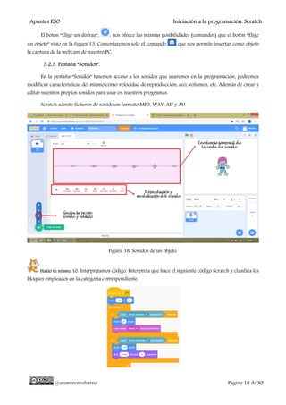 Apuntes ESO Iniciación a la programación. Scratch.
@aramireznaharro Página 18 de 30
El botón “Elige un disfraz”, , nos ofrece las mismas posibilidades (comandos) que el botón “Elige
un objeto” visto en la figura 13. Comentaremos solo el comando que nos permite insertar como objeto
la captura de la webcam de nuestro PC.
3.2.3. Pestaña “Sonidos”.
En la pestaña “Sonidos” tenemos acceso a los sonidos que usaremos en la programación, podremos
modificar características del mismo como velocidad de reproducción, eco, volumen, etc. Además de crear y
editar nuestros propios sonidos para usar en nuestros programas.
Scratch admite ficheros de sonido en formato MP3, WAV, AIF y AU.
Figura 18: Sonidos de un objeto.
Hazlo tú mismo 10. Interpretamos código. Interpreta que hace el siguiente código Scratch y clasifica los
bloques empleados en la categoría correspondiente.
 