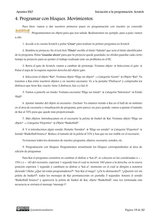 Apuntes ESO Iniciación a la programación. Scratch.
@aramireznaharro Página 19 de 30
4. Programar con bloques. Movimientos.
Pues bien, vamos a dar nuestros primeros pasos en programación con nuestro ya conocido
. Programaremos un objeto para que nos salude. Realizaremos un ejemplo, paso a paso, vamos
a ello.
1. Accede a tu cuenta Scratch y pulsa “Crear” para realizar tu primer programa en Scratch.
2. Nombra tu proyecto: En el text box “Titulo” escribe el título “Saludo” que será el título identificador
de tu programa. Pulsa “Guardar ahora” para que tu proyecto quede guardado, no olvides guardar cada cierto
tiempo tu proyecto para no perder el trabajo realizado ante un problema en el PC.
3. Borra el gato de Scratch, vamos a cambiar de personaje. Ventana objeto → Selecciona el gato →
Pulsa el aspa de la esquina superior derecha del objeto gato.
4. Selecciona el objeto “Kai”, Ventana objeto “Elige un objeto” → Categoría “Gente” → Objeto “Kai”. Ya
tenemos a Kai entre nuestros objetos y en nuestro escenario. Ve a la pestaña “Disfraces” y comprueba los
disfraces que tiene Kai, exacto, tiene 2 disfraces, kai-a y kai-b.
5. Vamos a ponerle un fondo: Ventana escenario “Elige un fondo” → Categoría “Interiores” → Fondo
“Hall”.
6. Ajustar tamaño del objeto al escenario: ¡Tachan! Ya estamos viendo a Kai en el hall de su instituto
en el área de escenario y visualización de programa, pero parece un poco grande, vamos a ajustar el tamaño
de Kai al 70% para que quede más proporcionado.
7. Más objetos: Introduzcamos en el escenario la pelota de basket de Kai, Ventana objeto “Elige un
objeto” → Categoría “Deportes” → Objeto “Basketball”.
8. Y si introducimos algún sonido, Pestaña “Sonidos” → “Elige un sonido” → Categoría “Deportes” →
Sonido “Basketball bounce”. Reduce el tamaño de la pelota al 70% y haz que no sea visible en el escenario.
Ya tenemos todos los elementos de nuestro programa, objetos, escenario, sonidos, etc.
9. Programación con bloques: Programemos arrastrando los bloques correspondientes al área de
edición de programas:
Para Kai el programa consistirá en cambiar el disfraz a “kai-b”, se colocará en las coordenadas x = -
194 e y = -40 del escenario, esperará 1 segundo tras el cual se moverá 180 pasos a la derecha, en la nueva
posición esperará 1 segundo y cambiará su disfraz a “kai-a”, momento en el cual se dirigirá a nosotros
diciendo “¡Hola! ¿Qué tal estáis programadores?”, “Soy Kai el mago”, “¿Os lo demuestro?”, “¿Queréis ver mi
pelota de basket?”, todos los mensajes de Kai permanecerán en pantalla 5 segundos. Sonará el sonido
“Basketball bounce” y aparecerá la pelota de basket de Kai, objeto “Basketball”, una vez terminada esta
secuencia se enviará el mensaje “mensaje1”.
 