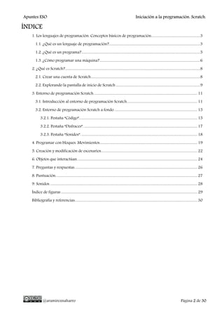 Apuntes ESO Iniciación a la programación. Scratch.
@aramireznaharro Página 2 de 30
ÍNDICE
1. Los lenguajes de programación. Conceptos básicos de programación.........................................................3
1.1. ¿Qué es un lenguaje de programación?..........................................................................................................3
1.2. ¿Qué es un programa?..........................................................................................................................................5
1.3. ¿Cómo programar una máquina?.....................................................................................................................6
2. ¿Qué es Scratch?.............................................................................................................................................................8
2.1. Crear una cuenta de Scratch...............................................................................................................................8
2.2. Explorando la pantalla de inicio de Scratch ..................................................................................................9
3. Entorno de programación Scratch.........................................................................................................................11
3.1. Introducción al entorno de programación Scratch..................................................................................11
3.2. Entorno de programación Scratch a fondo.................................................................................................15
3.2.1. Pestaña “Código”..........................................................................................................................................15
3.2.2. Pestaña “Disfraces”.....................................................................................................................................17
3.2.3. Pestaña “Sonidos”. .......................................................................................................................................18
4. Programar con bloques. Movimientos..................................................................................................................19
5. Creación y modificación de escenarios................................................................................................................22
6. Objetos que interactúan............................................................................................................................................24
7. Preguntas y respuestas...............................................................................................................................................26
8. Puntuación.....................................................................................................................................................................27
9. Sonidos. ...........................................................................................................................................................................28
Índice de figuras...............................................................................................................................................................29
Bibliografía y referencias:..............................................................................................................................................30
 