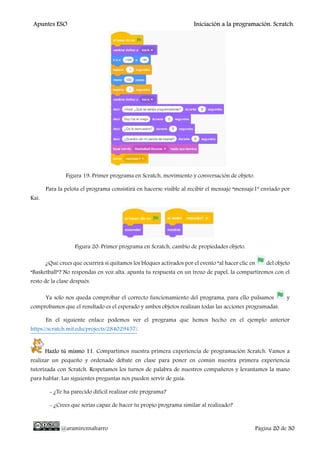 Apuntes ESO Iniciación a la programación. Scratch.
@aramireznaharro Página 20 de 30
Figura 19: Primer programa en Scratch, movimiento y conversación de objeto.
Para la pelota el programa consistirá en hacerse visible al recibir el mensaje “mensaje1” enviado por
Kai.
Figura 20: Primer programa en Scratch, cambio de propiedades objeto.
¿Qué crees que ocurrirá si quitamos los bloques activados por el evento “al hacer clic en del objeto
“Basketball”? No respondas en voz alta, apunta tu respuesta en un trozo de papel, la compartiremos con el
resto de la clase después.
Ya solo nos queda comprobar el correcto funcionamiento del programa, para ello pulsamos y
comprobamos que el resultado es el esperado y ambos objetos realizan todas las acciones programadas.
En el siguiente enlace podemos ver el programa que hemos hecho en el ejemplo anterior
https://scratch.mit.edu/projects/284029457/.
Hazlo tú mismo 11. Compartimos nuestra primera experiencia de programación Scratch. Vamos a
realizar un pequeño y ordenado debate en clase para poner en común nuestra primera experiencia
tutorizada con Scratch. Respetamos los turnos de palabra de nuestros compañeros y levantamos la mano
para hablar. Las siguientes preguntas nos pueden servir de guía:
- ¿Te ha parecido difícil realizar este programa?
- ¿Crees que serías capaz de hacer tu propio programa similar al realizado?
 