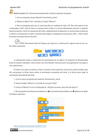 Apuntes ESO Iniciación a la programación. Scratch.
@aramireznaharro Página 21 de 30
Hazlo tú mismo 12. Continuamos programando, realiza el siguiente programa:
1. Crea un programa al que llamarás “movimiento_raton”.
2. Elimina el objeto “Cat” e introduce el objeto “Mouse1”.
3. Haz un programa para que el ratón describa un cuadrado de lado 150. Para ello partirá de las
coordenadas (-200,-150). El ratón se orientará hacia arriba y se moverá deslizándose durante 3 segundos
hasta la posición (-50,0). La orientación del ratón cambiará hacia la izquierda y se moverá hasta la posición
(-200,0). A continuación, el ratón e orientará hacia abajo y se desplazará a la posición (-200, -150), el ratón
terminará orientado hacia la derecha.
PISTA: Necesitarás todos los bloques que aparecen a continuación, algunos más de una vez.
No olvides ordenarlos.
A continuación vamos a condicionar los movimientos de un objeto a la pulsación de determinadas
teclas de nuestro ordenador, como intuyes esto será bastante funcional para la programación de juegos y
otras aplicaciones.
El ratón se ha caído a la piscina. Vamos a sacarlo de ahí usando los cursores de nuestro teclado, para
ello asociaremos la flecha hacia arriba al movimiento ascendente del ratón, y la flecha hacia abajo al
movimiento descendente del ratón.
1. Crea un nuevo programa que llamarás “movimiento2_raton”.
2. Inserta el objeto “Mouse1” y el fondo de escenario “Pool”.
3. Coloca el “Mouse1” en las coordenadas (0,-180) del escenario, dirección del objeto 0.
4. Para programar movimiento ascendente con y movimiento descendente con debemos de apilar
los bloques siguientes:
https://scratch.mit.edu/projects/284057134/
 