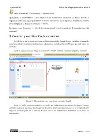Apuntes ESO Iniciación a la programación. Scratch.
@aramireznaharro Página 22 de 30
Hazlo tú mismo 13. Te atreves con el siguiente reto:
a) Programa el objeto “Mouse1” para además de los movimientos anteriores, las flechas derecha e
izquierda del teclado hagan que el ratón se mueva a la derecha y a la izquierda. Intenta que el ratón
mire siempre en la dirección en la que se mueve.
b) ¿Serías capaz de aminar el ratón de forma que simule con el movimiento de sus patas que está
andando?
5. Creación y modificación de escenarios.
En todo juego que se precie encontrarás diferentes pantallas. Pasarás de una pantalla a otra cuando
cumplas con todos los objetivos de la anterior. ¿Qué es una pantalla en Scratch? Seguro que ya lo sabes, un
escenario.
Desde el área de escenario “Elige un escenario” → “pinta”, podemos crear nuestro propio escenario.
Figura 21: Herramientas para creación de escenarios Scratch.
Como ves las herramientas para crear escenarios son bastantes simples, además si colocas el puntero
del ratón encima de alguna de ellas te aparece el nombre. La creación de escenarios no es complicada y lo
mejor es practicar para ver la utilidad de cada una de las herramientas disponibles en la paleta de
herramientas.
 