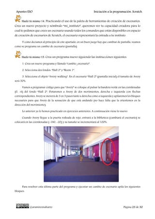 Apuntes ESO Iniciación a la programación. Scratch.
@aramireznaharro Página 23 de 30
Hazlo tú mismo 14. Practicando el uso de la paleta de herramientas de creación de escenarios.
Crea un nuevo proyecto y nómbralo “mi_instituto”, queremos ver tu capacidad creadora para lo
cual te pedimos que crees un escenario usando todos los comandos que están disponibles en espacio
de creación de escenarios de Scratch, el escenario representará la entrada a tu instituto.
Y como decíamos al principio de este apartado, en un buen juego hay que cambiar de pantalla, veamos
como se programa un cambio de escenario (pantalla).
Hazlo tú mismo 15. Crea un programa nuevo siguiendo las instrucciones siguientes.
1. Crea un nuevo programa y llámalo “cambio_escenario”.
2. Selecciona dos fondos: “Hall 2” y “Room 1”.
3. Selecciona el objeto “Avery walking”. En el escenario “Hall 2” (pantalla inicial) el tamaño de Avery
será 50%.
Vamos a programar código para que “Avery” se coloque al pulsar la bandera verde en las coordenadas
(0, -6) del fondo “Hall 2”. Dotaremos a Avery de dos movimientos, derecha e izquierda con flechas
correspondientes. Avery se moverá de 3 en 3 pasos tanto a derecha como a izquierda y apilaremos los bloques
necesarios para que Avery de la sensación de que está andando (no hace falta que la orientemos en la
dirección del movimiento).
Lo anterior ya lo hemos practicado en ejercicios anteriores. A continuación viene lo nuevo.
Cuando Avery llegue a la puerta rodeada de rojo, entrará a la biblioteca (cambiará el escenario) se
colocará en las coordenadas (-180, -20) y su tamaño se incrementará al 100%.
Para resolver esta última parte del programa y ejecutar un cambio de escenario apila los siguientes
bloques:
 