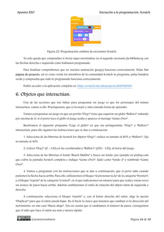 Apuntes ESO Iniciación a la programación. Scratch.
@aramireznaharro Página 24 de 30
Figura 22: Programación cambios de escenarios Scratch.
Ya solo queda que compruebes si Avery sigue moviéndose en el segundo escenario (la biblioteca) con
las flechas derecha e izquierda como habíamos programado.
Para finalizar comprobemos que no nuestra animación (juego) funciona correctamente. Pulsa Ver
página de proyecto, así es como verán los miembros de la comunidad Scratch tu programa, pulsa bandera
verde y comprueba que todo lo programado funciona correctamente.
Podéis acceder a la aplicación completa en: https://scratch.mit.edu/projects/284926069/
6. Objetos que interactúan.
Una de las acciones que nos faltan para programar un juego es que los personajes del mismo
interactúen, vamos a ello. Practiquemos, que es la mejor y más cómoda forma de aprender.
Vamos a programar un juego en que un perrito “Dog1” tiene que esquivar un globo “Ballon1” saltando
por encima de él, si el perro toca el globo el juego acaba y aparece el mensaje “Game Over”.
Resolvamos el siguiente programa “Coge el globo” en que sus protagonistas, “Dog1” y “Ballon1”
interactúan, para ello sigamos las instrucciones que se dan a continuación.
1. Selecciona de las librerías de Scratch los objetos “Dog1”, reduce su tamaño al 80% y “Ballon1”, fija
su tamaño al 40%.
2. Coloca “Dog1” (0, -120) en las coordenadas y “Ballon1” (200, -120), al inicio del juego.
3. Selecciona de las librerías el fondo “Beach Malibu” y busca un fondo, por ejemplo en pixbay.com
que cubra la pantalla Scratch completa e indique “Game Over”, fíjalo como “fondo 2” y nómbralo “Game
Over”.
4. Vamos a programar con las instrucciones que se dan a continuación, que el perro salte cuando
pulsemos la flecha hacia arriba. Para ello, utilizaremos el bloque “al presionar tecla” de la categoría “Eventos”;
y el bloque “repetir” de la categoría “Control”, en el que indicaremos un número para que realice varias veces
un avance de pasos hacia arriba. Además cambiaremos el estilo de rotación del objeto ratón de izquierda a
derecha.
A continuación, selecciona el bloque “repetir” y, con el botón derecho del ratón, elige la opción
“Duplicar” para que el ratón pueda bajar. En el bucle lo único que tenemos que cambiar es la dirección del
movimiento, en este caso “Hacia abajo”. Ten en cuenta que si cambiamos el número de pasos, conseguimos
que el salto que hace el ratón sea más o menos rápido.
 