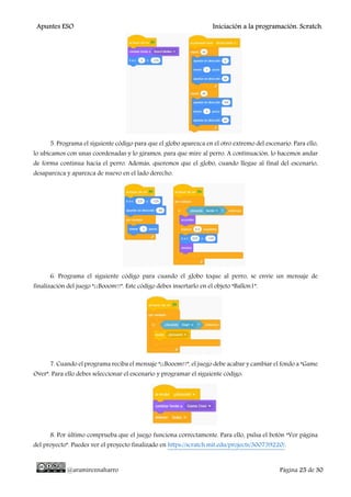 Apuntes ESO Iniciación a la programación. Scratch.
@aramireznaharro Página 25 de 30
5. Programa el siguiente código para que el globo aparezca en el otro extremo del escenario. Para ello,
lo ubicamos con unas coordenadas y lo giramos, para que mire al perro. A continuación, lo hacemos andar
de forma continua hacia el perro. Además, queremos que el globo, cuando llegue al final del escenario,
desaparezca y aparezca de nuevo en el lado derecho.
6. Programa el siguiente código para cuando el globo toque al perro, se envíe un mensaje de
finalización del juego “¡¡Booom!!”. Este código debes insertarlo en el objeto “Ballon1”.
7. Cuando el programa reciba el mensaje “¡¡Booom!!”, el juego debe acabar y cambiar el fondo a “Game
Over”. Para ello debes seleccionar el escenario y programar el siguiente código:
8. Por último comprueba que el juego funciona correctamente. Para ello, pulsa el botón “Ver página
del proyecto”. Puedes ver el proyecto finalizado en https://scratch.mit.edu/projects/300739220/.
 