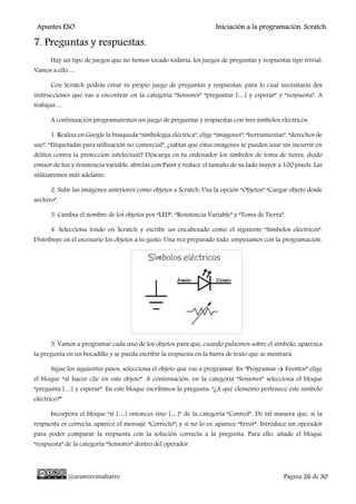 Apuntes ESO Iniciación a la programación. Scratch.
@aramireznaharro Página 26 de 30
7. Preguntas y respuestas.
Hay un tipo de juegos que no hemos tocado todavía, los juegos de preguntas y respuestas tipo trivial.
Vamos a ello…
Con Scratch podrás crear tu propio juego de preguntas y respuestas, para lo cual necesitarás dos
instrucciones que vas a encontrar en la categoría “Sensores” “preguntar […] y esperar” y “respuesta”. A
trabajar…
A continuación programaremos un juego de preguntas y respuestas con tres símbolos eléctricos.
1. Realiza en Google la búsqueda “simbología eléctrica”, elige “imágenes”, “herramientas”, “derechos de
uso”, “Etiquetadas para utilización no comercial”, ¿sabías que estas imágenes se pueden usar sin incurrir en
delitos contra la protección intelectual? Descarga en tu ordenador los símbolos de toma de tierra, diodo
emisor de luz y resistencia variable, ábrelas con Paint y reduce el tamaño de su lado mayor a 100 pixels. Las
utilizaremos más adelante.
2. Sube las imágenes anteriores como objetos a Scratch. Usa la opción “Objetos” “Cargar objeto desde
archivo”.
3. Cambia el nombre de los objetos por “LED”, “Resistencia Variable” y “Toma de Tierra”.
4. Selecciona fondo en Scratch y escribe un encabezado como el siguiente “Símbolos eléctricos”.
Distribuye en el escenario los objetos a tu gusto. Una vez preparado todo, empezamos con la programación.
5. Vamos a programar cada uno de los objetos para que, cuando pulsemos sobre el símbolo, aparezca
la pregunta en un bocadillo y se pueda escribir la respuesta en la barra de texto que se mostrará.
Sigue los siguientes pasos, selecciona el objeto que vas a programar. En “Programas → Eventos” elige
el bloque “al hacer clic en este objeto”. A continuación, en la categoría “Sensores” selecciona el bloque
“pregunta […] y esperar”. En este bloque escribimos la pregunta: “¿A qué elemento pertenece este símbolo
eléctrico?”
Incorpora el bloque “si […] entonces sino […]” de la categoría “Control”. De tal manera que, si la
respuesta es correcta, aparece el mensaje “Correcto”; y si no lo es, aparece “Error”. Introduce un operador
para poder comparar la respuesta con la solución correcta a la pregunta. Para ello, añade el bloque
“respuesta” de la categoría “Sensores” dentro del operador.
 