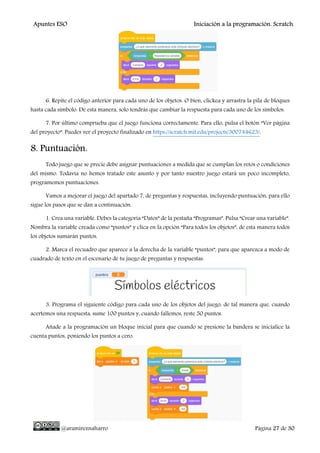 Apuntes ESO Iniciación a la programación. Scratch.
@aramireznaharro Página 27 de 30
6. Repite el código anterior para cada uno de los objetos. O bien, clickea y arrastra la pila de bloques
hasta cada símbolo. De esta manera, solo tendrás que cambiar la respuesta para cada uno de los símbolos.
7. Por último comprueba que el juego funciona correctamente. Para ello, pulsa el botón “Ver página
del proyecto”. Puedes ver el proyecto finalizado en https://scratch.mit.edu/projects/300744623/.
8. Puntuación.
Todo juego que se precie debe asignar puntuaciones a medida que se cumplan los retos o condiciones
del mismo. Todavía no hemos tratado este asunto y por tanto nuestro juego estará un poco incompleto,
programemos puntuaciones.
Vamos a mejorar el juego del apartado 7, de preguntas y respuestas, incluyendo puntuación, para ello
sigue los pasos que se dan a continuación.
1. Crea una variable. Debes la categoría “Datos” de la pestaña “Programas”. Pulsa “Crear una variable”.
Nombra la variable creada como “puntos” y clica en la opción “Para todos los objetos”, de esta manera todos
los objetos sumarán puntos.
2. Marca el recuadro que aparece a la derecha de la variable “puntos”, para que aparezca a modo de
cuadrado de texto en el escenario de tu juego de preguntas y respuestas.
3. Programa el siguiente código para cada uno de los objetos del juego, de tal manera que, cuando
acertemos una respuesta, sume 100 puntos y, cuando fallemos, reste 50 puntos.
Añade a la programación un bloque inicial para que cuando se presione la bandera se inicialice la
cuenta puntos, poniendo los puntos a cero.
 