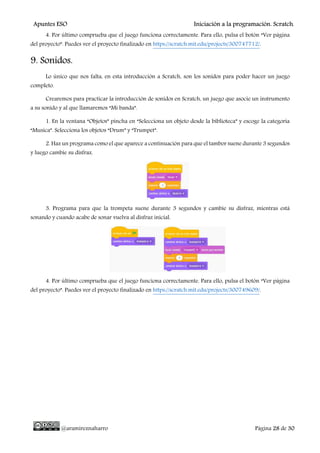 Apuntes ESO Iniciación a la programación. Scratch.
@aramireznaharro Página 28 de 30
4. Por último comprueba que el juego funciona correctamente. Para ello, pulsa el botón “Ver página
del proyecto”. Puedes ver el proyecto finalizado en https://scratch.mit.edu/projects/300747712/.
9. Sonidos.
Lo único que nos falta, en esta introducción a Scratch, son los sonidos para poder hacer un juego
completo.
Crearemos para practicar la introducción de sonidos en Scratch, un juego que asocie un instrumento
a su sonido y al que llamaremos “Mi banda”.
1. En la ventana “Objetos” pincha en “Selecciona un objeto desde la biblioteca” y escoge la categoría
“Musica”. Selecciona los objetos “Drum” y “Trumpet”.
2. Haz un programa como el que aparece a continuación para que el tambor suene durante 3 segundos
y luego cambie su disfraz.
3. Programa para que la trompeta suene durante 3 segundos y cambie su disfraz, mientras está
sonando y cuando acabe de sonar vuelva al disfraz inicial.
4. Por último comprueba que el juego funciona correctamente. Para ello, pulsa el botón “Ver página
del proyecto”. Puedes ver el proyecto finalizado en https://scratch.mit.edu/projects/300749609/.
 