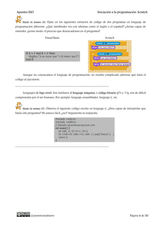 Apuntes ESO Iniciación a la programación. Scratch.
@aramireznaharro Página 4 de 30
Hazlo tú mismo 02. Fíjate en los siguientes extractos de código de dos programas en lenguaje de
programación diferente. ¿Qué similitudes ves con idiomas como el inglés o el español? ¿Serías capaz de
entender, grosso modo, el proceso que desencadenan en el programa?
Visual Basic Scratch
Aunque no conozcamos el lenguaje de programación, no resulta complicado adivinar qué hará el
código al ejecutarse.
--------------------------------------------------------------------
Lenguajes de bajo nivel: Son similares al lenguaje máquina, o código binario (0’s y 1’s), son de difícil
comprensión por el ser humano. Por ejemplo: lenguaje ensamblador, lenguaje C, etc.
Hazlo tú mismo 03. Observa el siguiente código escrito en lenguaje C, ¿Eres capaz de interpretar que
haría este programa? No parece fácil, ¿no? Argumenta tu respuesta.
--------------------------------------------------------------------
 