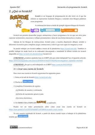 Apuntes ESO Iniciación a la programación. Scratch.
@aramireznaharro Página 8 de 30
2. ¿Qué es Scratch?
Scratch es un lenguaje de programación de alto nivel, en el que las
órdenes se representan mediante bloques, y uniendo estos bloques podemos
crear programas.
A continuación tienes a modo de ejemplo algunos bloques de Scratch:
Scratch nos permite desarrollar juegos, animaciones y hacer programas a la vez que nos sirve para
expresar sentimientos, emociones y reflejar pensamientos e ideas de una forma interactiva y creativa.
Además de los bloques de instrucciones, Scratch pone a nuestra disposición dibujos, sonidos y
diferentes escenarios para completar juegos, animaciones y todo lo que seas capaz de imaginar y crear.
Se puede trabajar con Scratch online a través de la plataforma https://scratch.mit.edu/. También es
posible trabajar de modo local en tu ordenador descargando e instalando la última versión de Scratch
disponible en https://scratch.mit.edu/download, Scratch 2.0.
CURIOSIDAD: ¿Cuántos españoles hay en el MIT? ¿En qué están trabajando? Lee el siguiente artículo:
https://www.lavanguardia.com/ciencia/20180414/442537562042/investigadores-espanoles-mit.html
CURIOSIDAD: ¿En qué se está trabajando en el MIT? https://youtu.be/Ht1J1tEVjL8
2.1. Crear una cuenta de Scratch
Para crear una cuenta en Scratch seguiremos los siguientes pasos.
1. Entra en la web de Scratch https://scratch.mit.edu/.
2. Pincha en .
3. Completa el formulario de registro:
(1) Nombre de usuario y contraseña.
(2) Fecha de nacimiento, género y país.
(3) Correo electrónico.
4. YA TIENES UNA CUENTA EN , a explorarlo.
Puedes ver un vídeo presentación sobre cómo crear una cuenta en Scratch en
https://view.genial.ly/5c42505294a8d07c497db63e/scratch-crear-cuenta.
Ya eres usuario registrado de Scratch, a partir de ahora cuando vayas a trabajar en la plataforma
tendrás que .
 