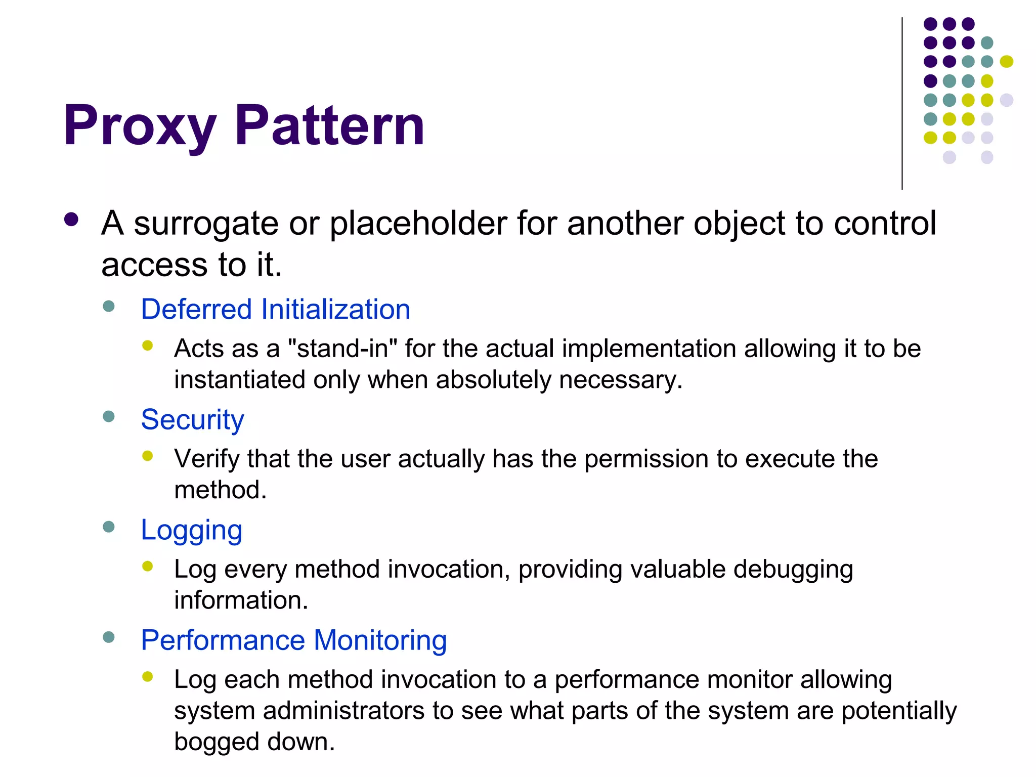 Proxy Pattern
 A surrogate or placeholder for another object to control
access to it.
 Deferred Initialization
 Acts as a "stand-in" for the actual implementation allowing it to be
instantiated only when absolutely necessary.
 Security
 Verify that the user actually has the permission to execute the
method.
 Logging
 Log every method invocation, providing valuable debugging
information.
 Performance Monitoring
 Log each method invocation to a performance monitor allowing
system administrators to see what parts of the system are potentially
bogged down.
 