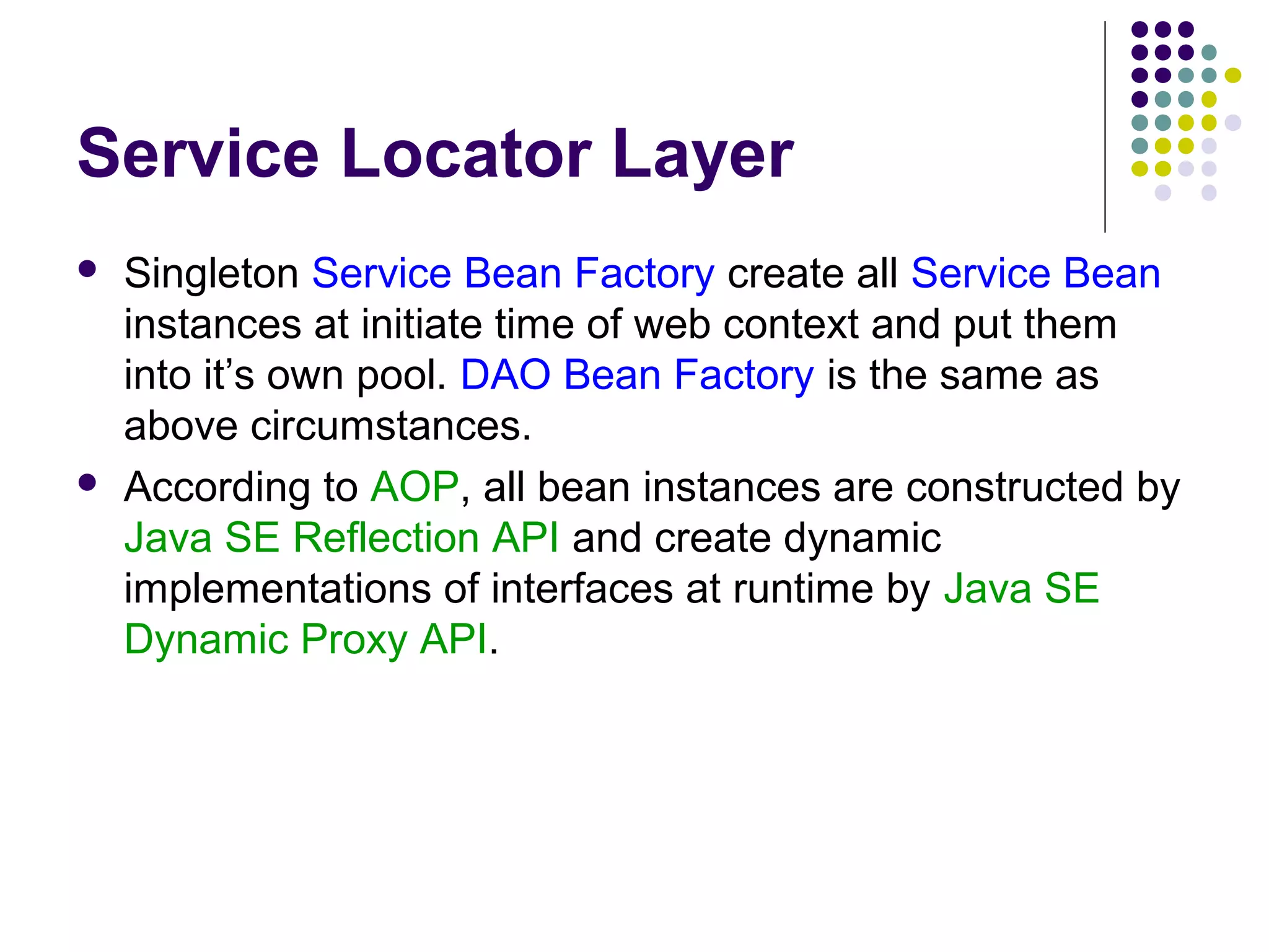 Service Locator Layer
 Singleton Service Bean Factory create all Service Bean
instances at initiate time of web context and put them
into it’s own pool. DAO Bean Factory is the same as
above circumstances.
 According to AOP, all bean instances are constructed by
Java SE Reflection API and create dynamic
implementations of interfaces at runtime by Java SE
Dynamic Proxy API.
 