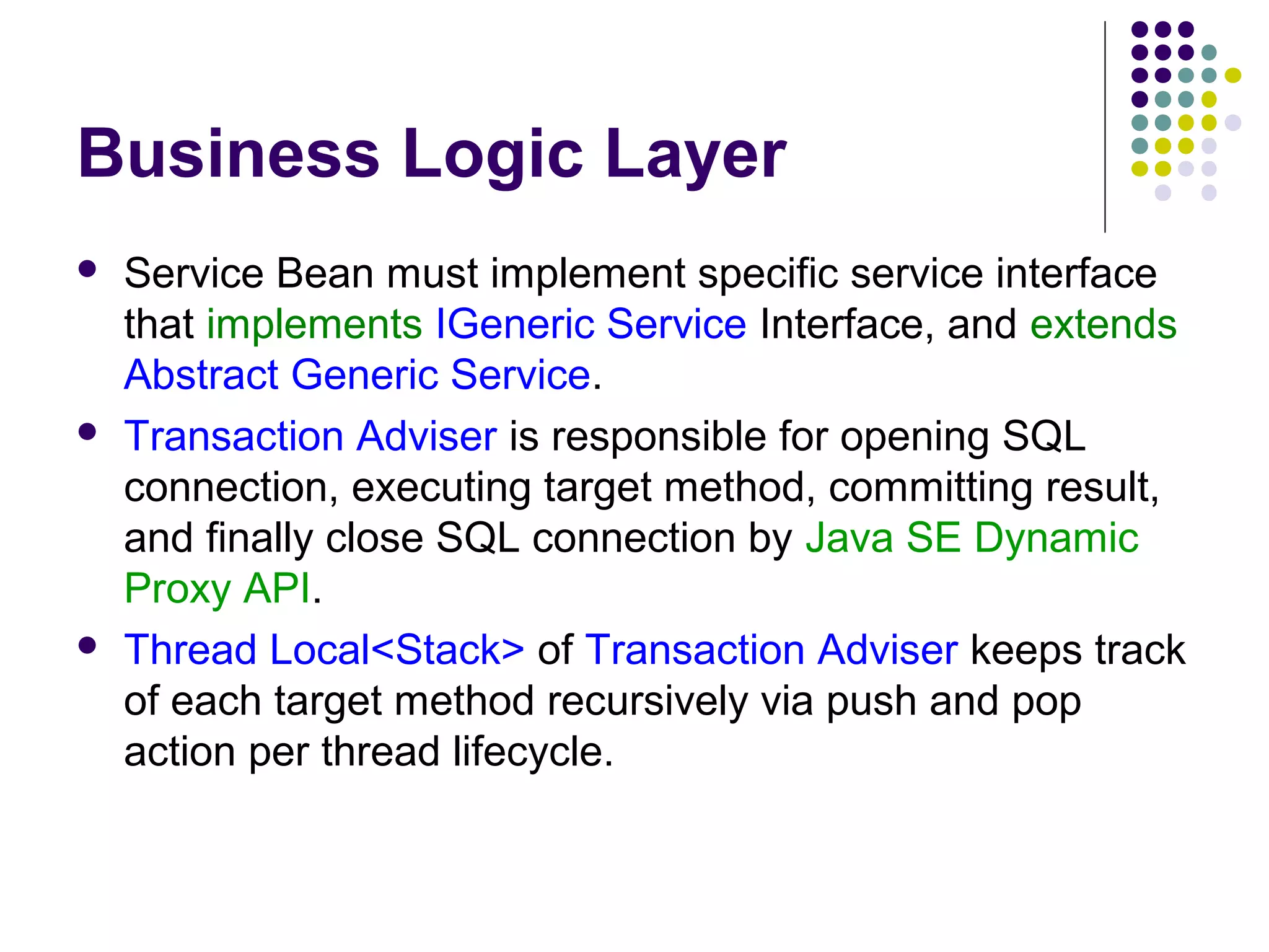 Business Logic Layer
 Service Bean must implement specific service interface
that implements IGeneric Service Interface, and extends
Abstract Generic Service.
 Transaction Adviser is responsible for opening SQL
connection, executing target method, committing result,
and finally close SQL connection by Java SE Dynamic
Proxy API.
 Thread Local<Stack> of Transaction Adviser keeps track
of each target method recursively via push and pop
action per thread lifecycle.
 