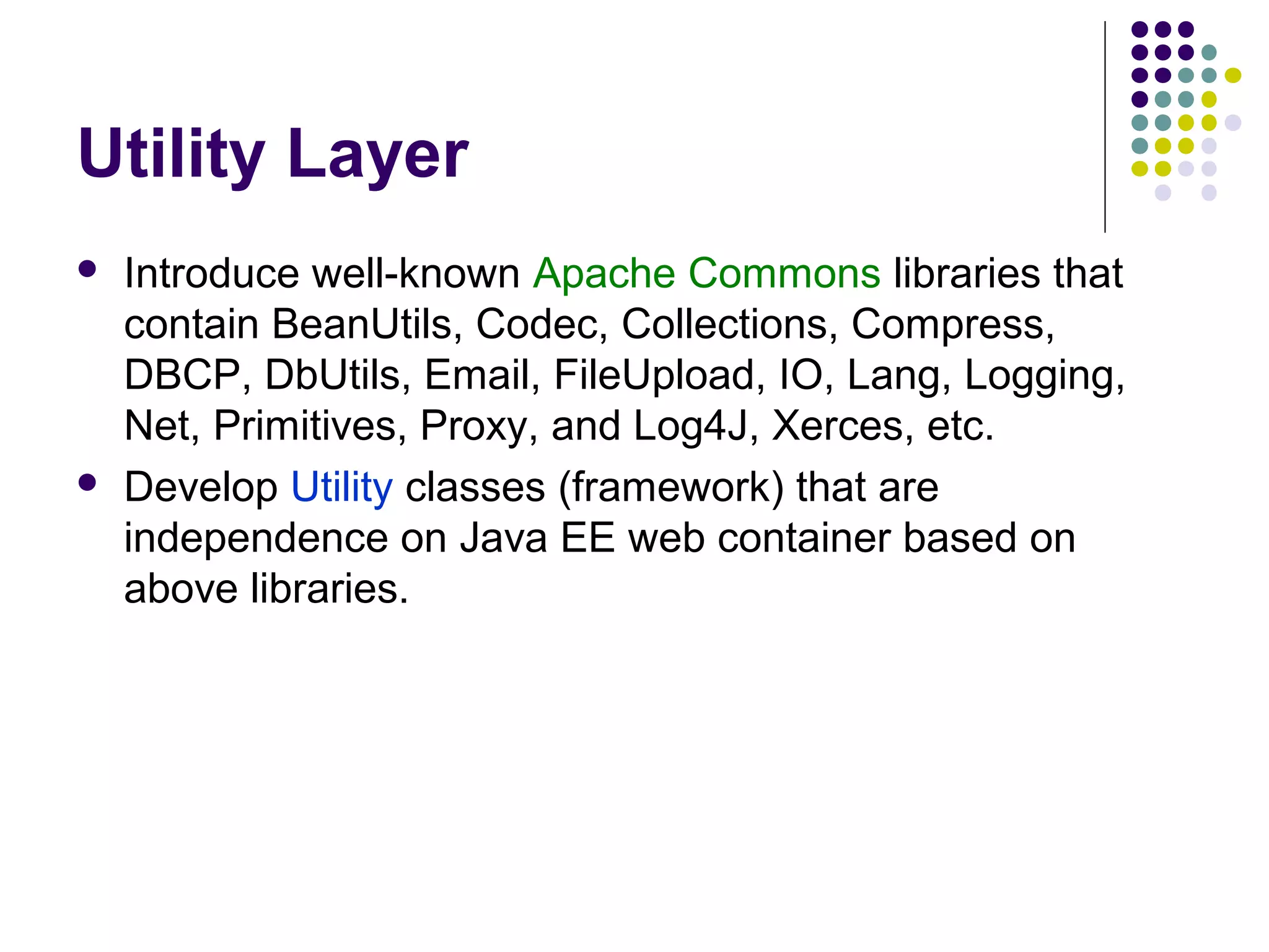 Utility Layer
 Introduce well-known Apache Commons libraries that
contain BeanUtils, Codec, Collections, Compress,
DBCP, DbUtils, Email, FileUpload, IO, Lang, Logging,
Net, Primitives, Proxy, and Log4J, Xerces, etc.
 Develop Utility classes (framework) that are
independence on Java EE web container based on
above libraries.
 