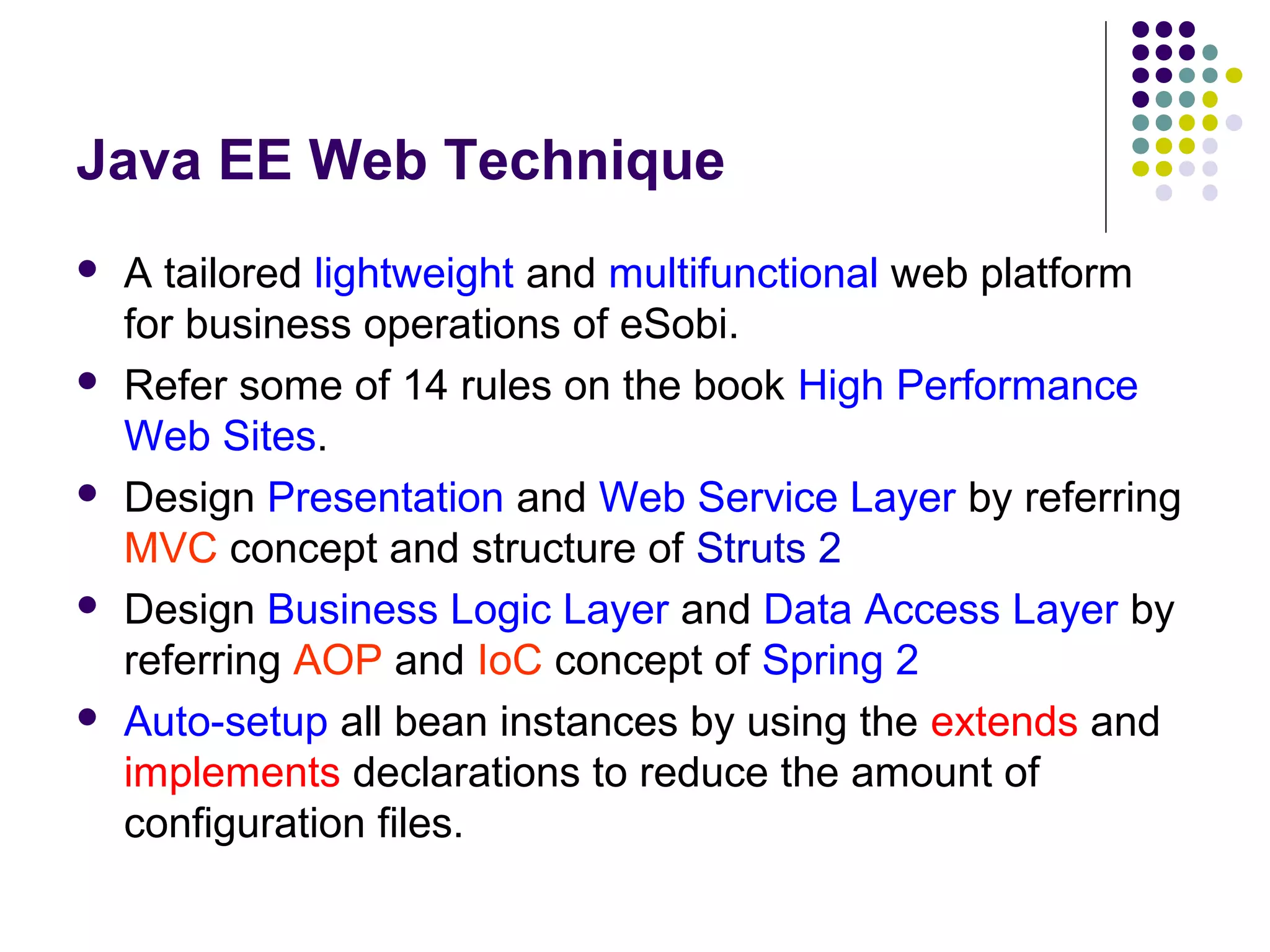 Java EE Web Technique
 A tailored lightweight and multifunctional web platform
for business operations of eSobi.
 Refer some of 14 rules on the book High Performance
Web Sites.
 Design Presentation and Web Service Layer by referring
MVC concept and structure of Struts 2
 Design Business Logic Layer and Data Access Layer by
referring AOP and IoC concept of Spring 2
 Auto-setup all bean instances by using the extends and
implements declarations to reduce the amount of
configuration files.
 