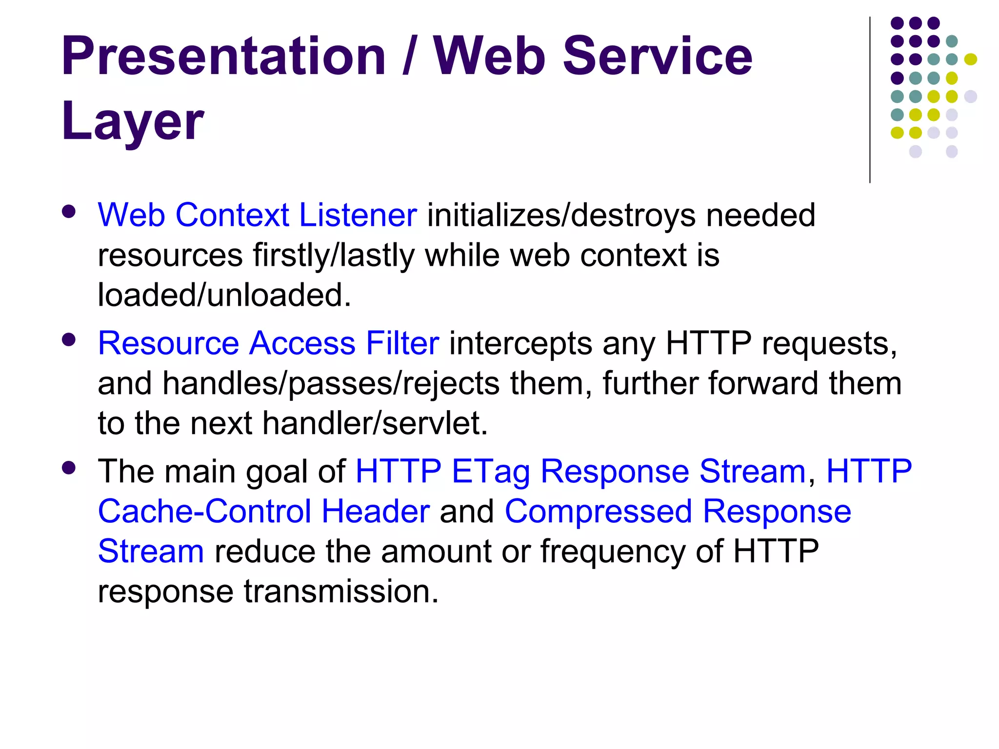 Presentation / Web Service
Layer
 Web Context Listener initializes/destroys needed
resources firstly/lastly while web context is
loaded/unloaded.
 Resource Access Filter intercepts any HTTP requests,
and handles/passes/rejects them, further forward them
to the next handler/servlet.
 The main goal of HTTP ETag Response Stream, HTTP
Cache-Control Header and Compressed Response
Stream reduce the amount or frequency of HTTP
response transmission.
 
