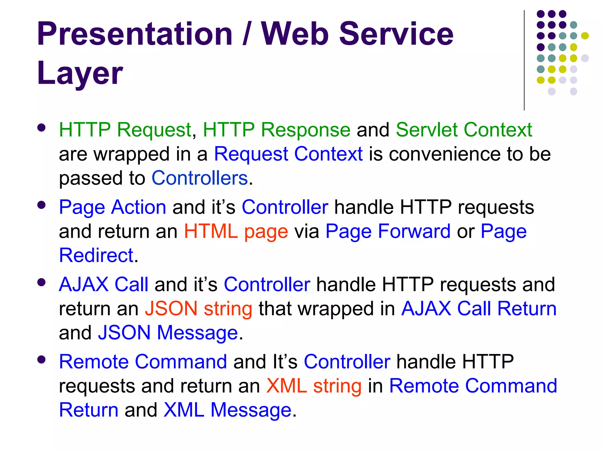 Presentation / Web Service
Layer
 HTTP Request, HTTP Response and Servlet Context
are wrapped in a Request Context is convenience to be
passed to Controllers.
 Page Action and it’s Controller handle HTTP requests
and return an HTML page via Page Forward or Page
Redirect.
 AJAX Call and it’s Controller handle HTTP requests and
return an JSON string that wrapped in AJAX Call Return
and JSON Message.
 Remote Command and It’s Controller handle HTTP
requests and return an XML string in Remote Command
Return and XML Message.
 