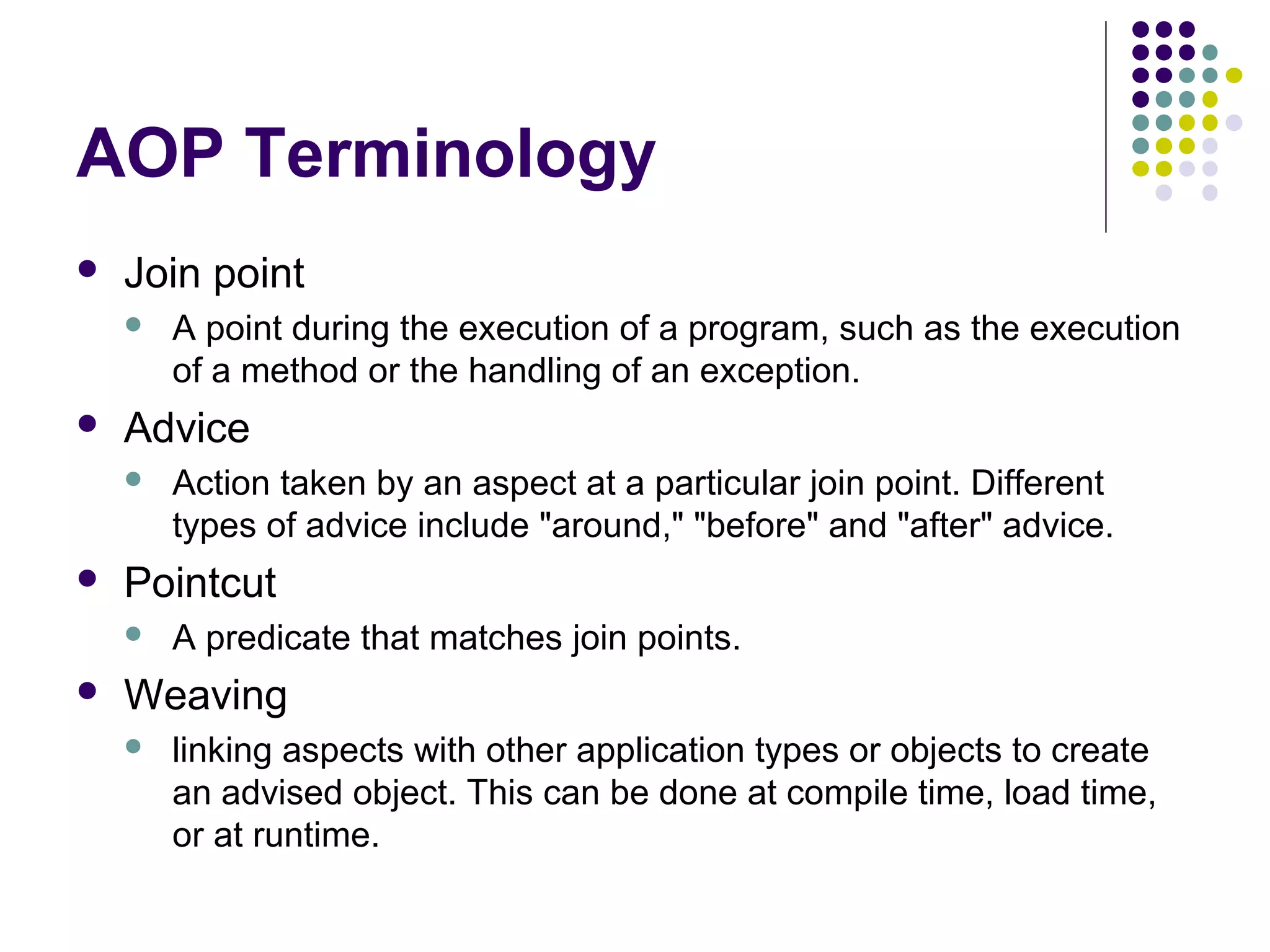 AOP Terminology
 Join point
 A point during the execution of a program, such as the execution
of a method or the handling of an exception.
 Advice
 Action taken by an aspect at a particular join point. Different
types of advice include "around," "before" and "after" advice.
 Pointcut
 A predicate that matches join points.
 Weaving
 linking aspects with other application types or objects to create
an advised object. This can be done at compile time, load time,
or at runtime.
 