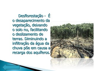 Desflorestação -  É o desaparecimento da vegetação, deixando o solo nu, facilitando o deslizamento de terras. Diminuindo a infiltração da água da chuva põe em causa a recarga dos aquíferos. 