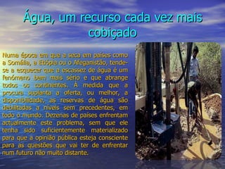 Água, um recurso cada vez mais cobiçado Numa época em que a seca em países como a Somália, a Etiópia ou o Afeganistão, tende-se a esquecer que a escassez de água é um fenómeno bem mais sério e que abrange todos os continentes. À medida que a procura suplanta a oferta, ou melhor, a disponibilidade, as reservas de água são debilitadas a níveis sem precedentes, em todo o mundo. Dezenas de países enfrentam actualmente este problema, sem que ele tenha sido suficientemente materializado para que a opinião pública esteja consciente para as questões que vai ter de enfrentar num futuro não muito distante. 