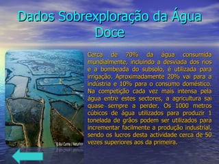 Dados Sobrexploração da Água Doce Cerca de 70% da água consumida mundialmente, incluindo a desviada dos rios e a bombeada do subsolo, é utilizada para irrigação. Aproximadamente 20% vai para a indústria e 10% para o consumo doméstico. Na competição cada vez mais intensa pela água entre estes sectores, a agricultura sai quase sempre a perder. Os 1000 metros cúbicos de água utilizados para produzir 1 tonelada de grãos podem ser utilizados para incrementar facilmente a produção industrial, sendo os lucros desta actividade cerca de 50 vezes superiores aos da primeira. 