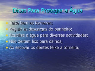 Dicas Para Proteger a Água Feixe bem as torneiras;   Regule as descargas do banheiro; Reutilize a água para diversas actividades; Não deitem lixo para os rios; Ao escovar os dentes feixe a torneira.  