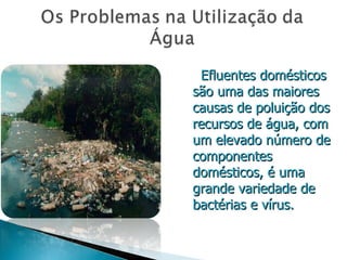 Efluentes domésticos são uma das maiores causas de poluição dos recursos de água, com um elevado número de componentes domésticos, é uma grande variedade de bactérias e vírus. 