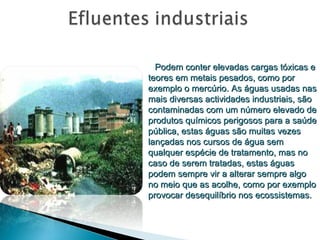 Podem conter elevadas cargas tóxicas e teores em metais pesados, como por exemplo o mercúrio. As águas usadas nas mais diversas actividades industriais, são contaminadas com um número elevado de produtos químicos perigosos para a saúde pública, estas águas são muitas vezes lançadas nos cursos de água sem qualquer espécie de tratamento, mas no caso de serem tratadas, estas águas podem sempre vir a alterar sempre algo no meio que as acolhe, como por exemplo provocar desequilíbrio nos ecossistemas. 