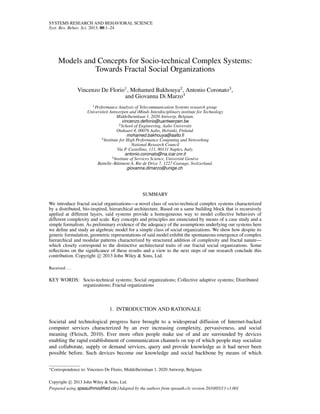 SYSTEMS RESEARCH AND BEHAVIORAL SCIENCE
Syst. Res. Behav. Sci. 2013; 00:1–24
Models and Concepts for Socio-technical Complex Systems:
Towards Fractal Social Organizations
Vincenzo De Florio1
, Mohamed Bakhouya2
, Antonio Coronato3
,
and Giovanna Di Marzo4
1Performance Analysis of Telecommunication Systems research group
Universiteit Antwerpen and iMinds Interdisciplinary institute for Technology
Middelheimlaan 1, 2020 Antwerp, Belgium.
vincenzo.deﬂorio@uantwerpen.be
2School of Engineering, Aalto University
Otakaari 4, 00076 Aalto, Helsinki, Finland.
mohamed.bakhouya@aalto.ﬁ
3Institute for High Performance Computing and Networking
National Research Council
Via P. Castellino, 111, 80131 Naples, Italy.
antonio.coronato@na.icar.cnr.it
4Institute of Services Science, Universit´e Gen`eve
Battelle–Bˆatiment A, Rte de Drize 7, 1227 Carouge, Switzerland.
giovanna.dimarzo@unige.ch
SUMMARY
We introduce fractal social organizations—a novel class of socio-technical complex systems characterized
by a distributed, bio-inspired, hierarchical architecture. Based on a same building block that is recursively
applied at different layers, said systems provide a homogeneous way to model collective behaviors of
different complexity and scale. Key concepts and principles are enunciated by means of a case study and a
simple formalism. As preliminary evidence of the adequacy of the assumptions underlying our systems here
we deﬁne and study an algebraic model for a simple class of social organizations. We show how despite its
generic formulation, geometric representations of said model exhibit the spontaneous emergence of complex
hierarchical and modular patterns characterized by structured addition of complexity and fractal nature—
which closely correspond to the distinctive architectural traits of our fractal social organizations. Some
reﬂections on the signiﬁcance of these results and a view to the next steps of our research conclude this
contribution. Copyright c 2013 John Wiley & Sons, Ltd.
Received ...
KEY WORDS: Socio-technical systems; Social organizations; Collective adaptive systems; Distributed
organizations; Fractal organizations
1. INTRODUCTION AND RATIONALE
Societal and technological progress have brought to a widespread diffusion of Internet-backed
computer services characterized by an ever increasing complexity, pervasiveness, and social
meaning (Fleisch, 2010). Ever more often people make use of and are surrounded by devices
enabling the rapid establishment of communication channels on top of which people may socialize
and collaborate, supply or demand services, query and provide knowledge as it had never been
possible before. Such devices become our knowledge and social backbone by means of which
∗Correspondence to: Vincenzo De Florio, Middelheimlaan 1, 2020 Antwerp, Belgium.
Copyright c 2013 John Wiley & Sons, Ltd.
Prepared using speauthmodiﬁed.cls [Adapted by the authors from speauth.cls version 2010/05/13 v3.00]
 