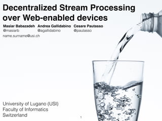 Decentralized Stream Processing
over Web-enabled devices
Masiar Babazadeh
@masiarb
Andrea Gallidabino
@agallidabino
Cesare Pautasso
@pautasso
University of Lugano (USI)
Faculty of Informatics
Switzerland
name.surname@usi.ch
1
 
