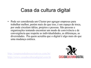 Casa da cultura digitalPode ser considerada um Cluster por agregar empresas para trabalhar melhor, porém mais do que isso, é um espaço de troca, por onde circulam idéias, projetos e pessoas. São pessoas e organizações tentando encontrar um modo de convivência e de convergência que respeite as individualidades, as diferenças, as diversidades.  Pra quem acredita que o digital é algo mais do que uma mudança estética. http://empreendedorescriativos.com.br/http://www.casadaculturadigital.com.br