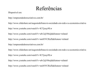 Referências Disponível em:http://empreendedorescriativos.com.br/http://www.slideshare.net/augustodefranco/a-sociedade-em-rede-e-a-economia-criativa http://www.youtube.com/watch?v=ICTjzuyi9Lw http://www.youtube.com/watch?v=u8v2qV86ojk&feature=related http://www.youtube.com/watch?v=nni83VCRzZk&feature=relatedhttp://empreendedorescriativos.com.br/http://www.slideshare.net/augustodefranco/a-sociedade-em-rede-e-a-economia-criativa  http://www.youtube.com/watch?v=ICTjzuyi9Lw http://www.youtube.com/watch?v=u8v2qV86ojk&feature=related http://www.youtube.com/watch?v=nni83VCRzZk&feature=related