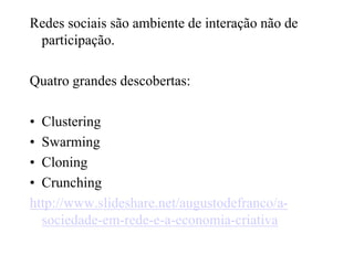 Redes sociais são ambiente de interação não de participação.Quatro grandes descobertas:ClusteringSwarmingCloningCrunchinghttp://www.slideshare.net/augustodefranco/a-sociedade-em-rede-e-a-economia-criativa